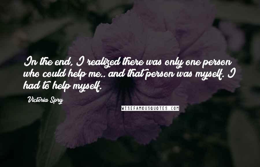 Victoria Spry Quotes: In the end, I realized there was only one person who could help me.. and that person was myself. I had to help myself.