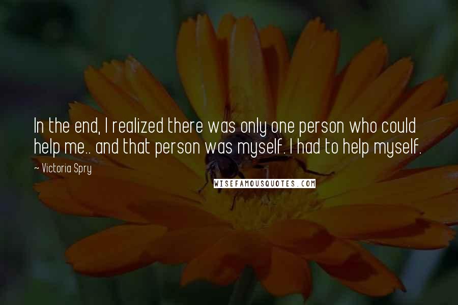 Victoria Spry Quotes: In the end, I realized there was only one person who could help me.. and that person was myself. I had to help myself.