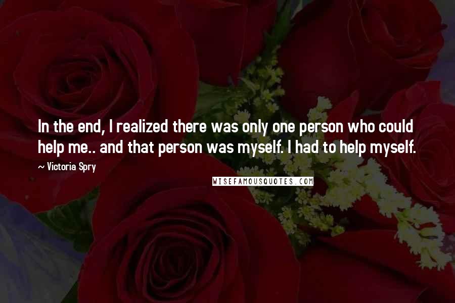 Victoria Spry Quotes: In the end, I realized there was only one person who could help me.. and that person was myself. I had to help myself.