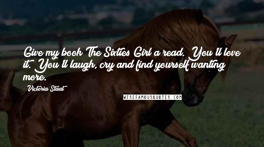 Victoria Staat Quotes: Give my book The Sixties Girl a read. You'll love it. You'll laugh, cry and find yourself wanting more.