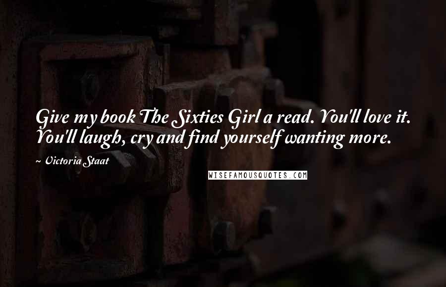 Victoria Staat Quotes: Give my book The Sixties Girl a read. You'll love it. You'll laugh, cry and find yourself wanting more.