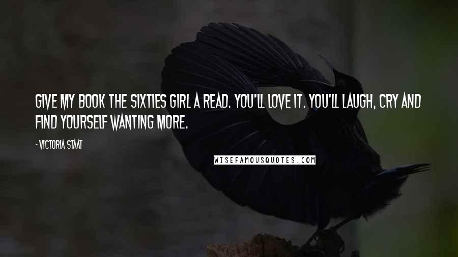 Victoria Staat Quotes: Give my book The Sixties Girl a read. You'll love it. You'll laugh, cry and find yourself wanting more.