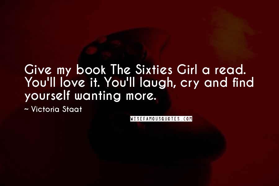 Victoria Staat Quotes: Give my book The Sixties Girl a read. You'll love it. You'll laugh, cry and find yourself wanting more.