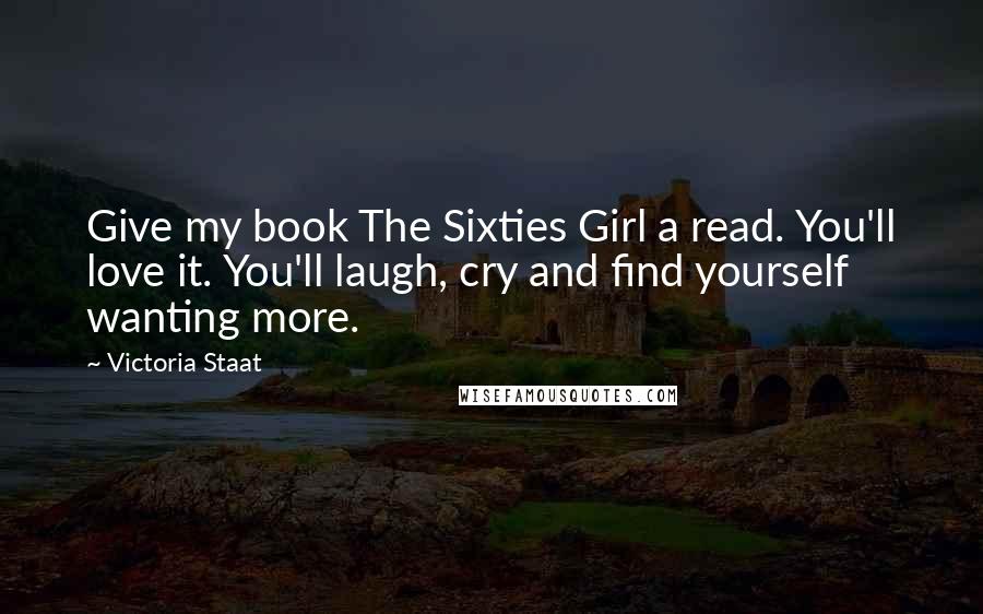 Victoria Staat Quotes: Give my book The Sixties Girl a read. You'll love it. You'll laugh, cry and find yourself wanting more.