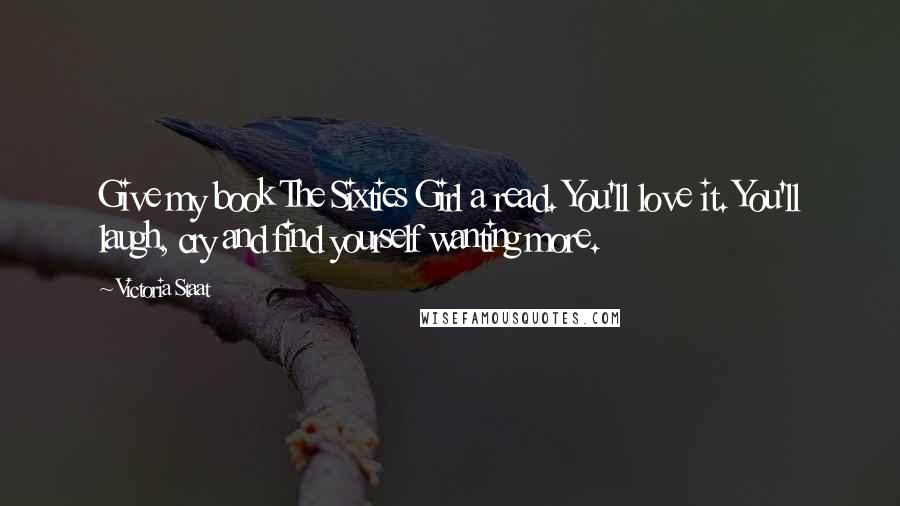 Victoria Staat Quotes: Give my book The Sixties Girl a read. You'll love it. You'll laugh, cry and find yourself wanting more.