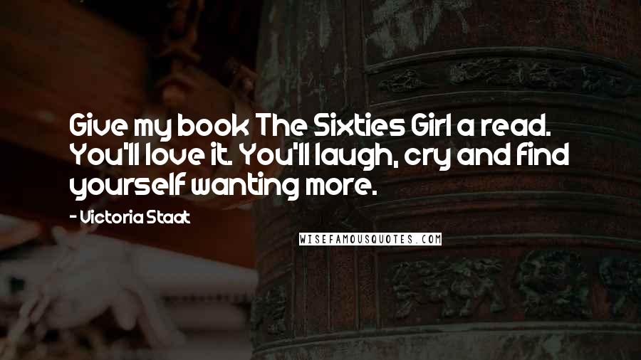 Victoria Staat Quotes: Give my book The Sixties Girl a read. You'll love it. You'll laugh, cry and find yourself wanting more.