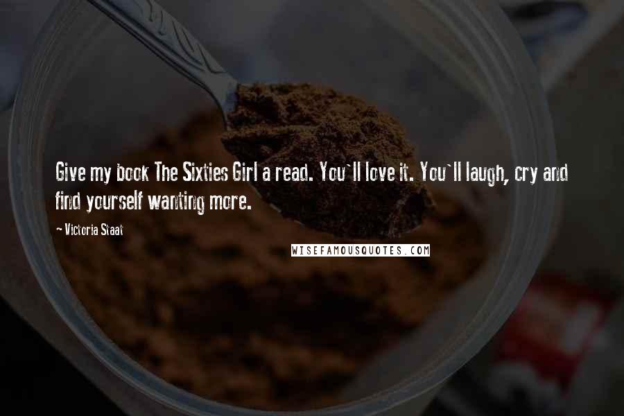 Victoria Staat Quotes: Give my book The Sixties Girl a read. You'll love it. You'll laugh, cry and find yourself wanting more.