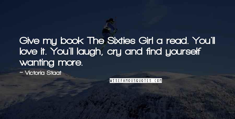 Victoria Staat Quotes: Give my book The Sixties Girl a read. You'll love it. You'll laugh, cry and find yourself wanting more.