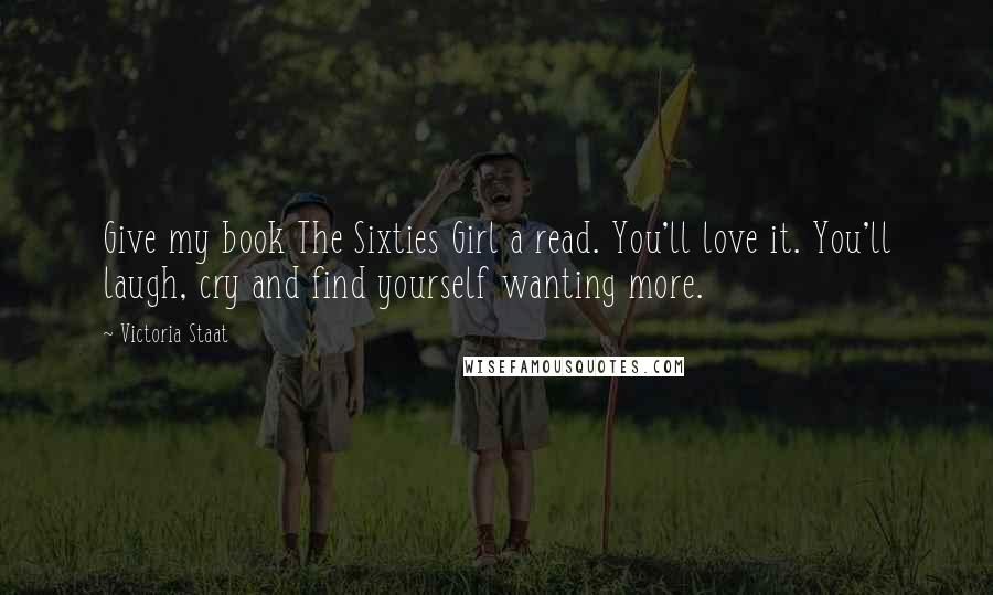 Victoria Staat Quotes: Give my book The Sixties Girl a read. You'll love it. You'll laugh, cry and find yourself wanting more.