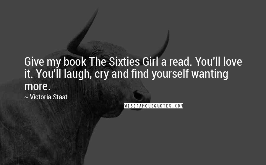 Victoria Staat Quotes: Give my book The Sixties Girl a read. You'll love it. You'll laugh, cry and find yourself wanting more.