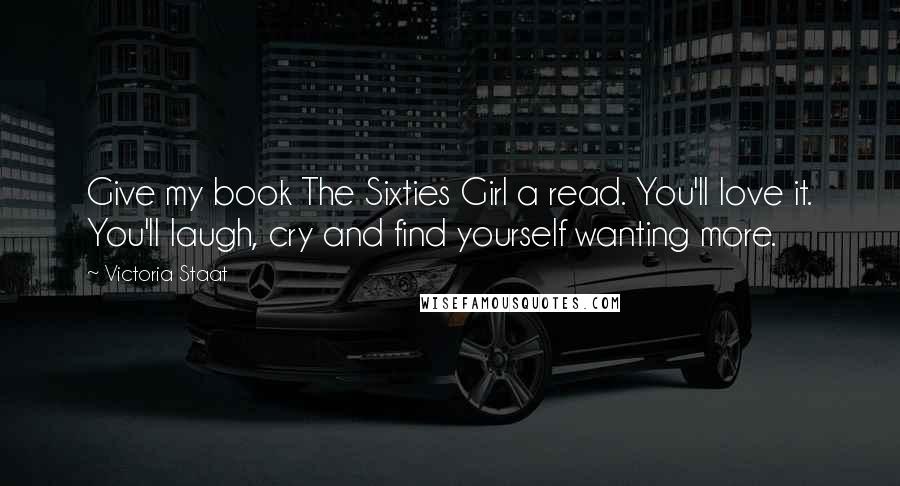 Victoria Staat Quotes: Give my book The Sixties Girl a read. You'll love it. You'll laugh, cry and find yourself wanting more.