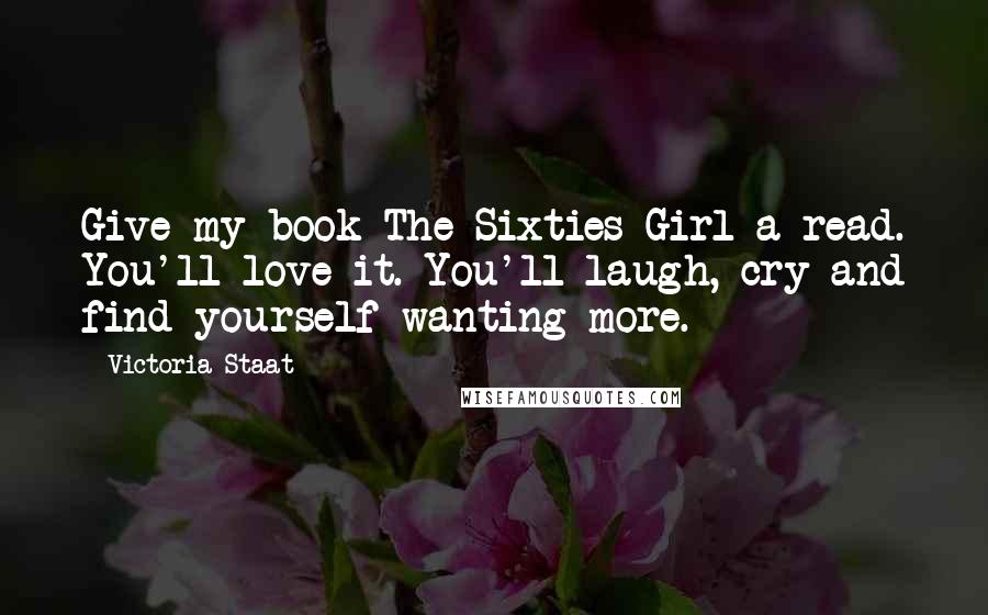 Victoria Staat Quotes: Give my book The Sixties Girl a read. You'll love it. You'll laugh, cry and find yourself wanting more.
