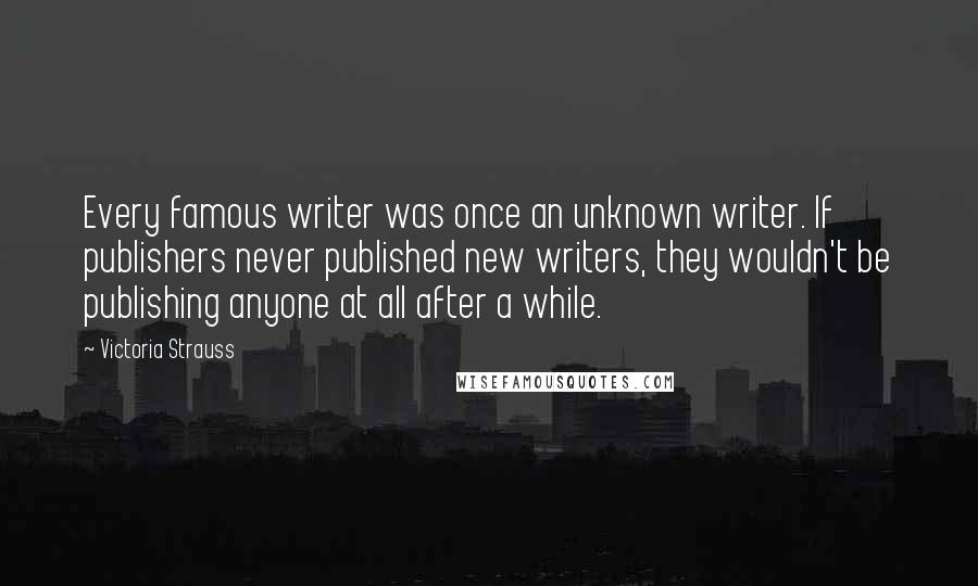 Victoria Strauss Quotes: Every famous writer was once an unknown writer. If publishers never published new writers, they wouldn't be publishing anyone at all after a while.