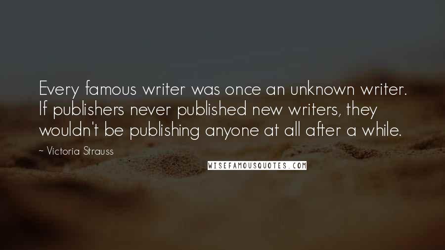 Victoria Strauss Quotes: Every famous writer was once an unknown writer. If publishers never published new writers, they wouldn't be publishing anyone at all after a while.
