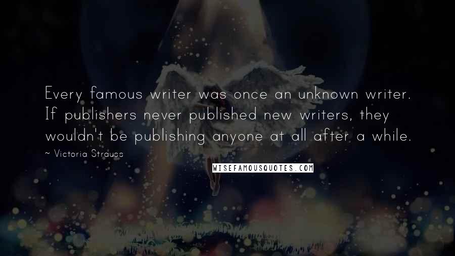 Victoria Strauss Quotes: Every famous writer was once an unknown writer. If publishers never published new writers, they wouldn't be publishing anyone at all after a while.