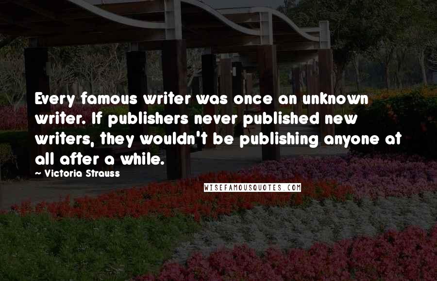 Victoria Strauss Quotes: Every famous writer was once an unknown writer. If publishers never published new writers, they wouldn't be publishing anyone at all after a while.