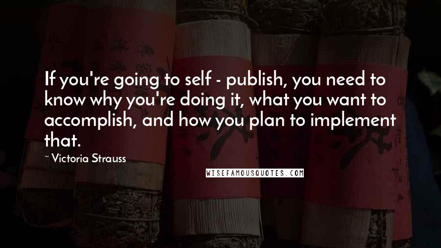 Victoria Strauss Quotes: If you're going to self - publish, you need to know why you're doing it, what you want to accomplish, and how you plan to implement that.