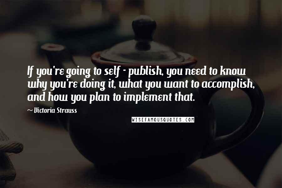 Victoria Strauss Quotes: If you're going to self - publish, you need to know why you're doing it, what you want to accomplish, and how you plan to implement that.