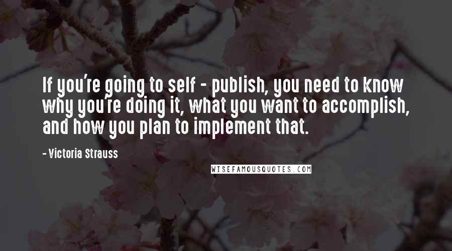 Victoria Strauss Quotes: If you're going to self - publish, you need to know why you're doing it, what you want to accomplish, and how you plan to implement that.