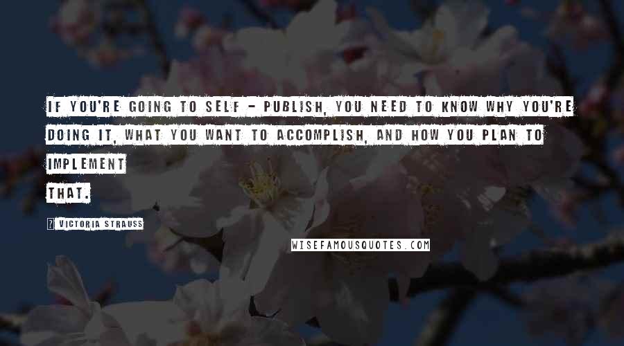 Victoria Strauss Quotes: If you're going to self - publish, you need to know why you're doing it, what you want to accomplish, and how you plan to implement that.