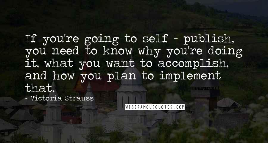 Victoria Strauss Quotes: If you're going to self - publish, you need to know why you're doing it, what you want to accomplish, and how you plan to implement that.