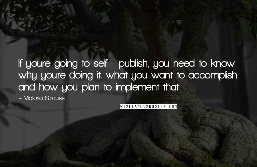 Victoria Strauss Quotes: If you're going to self - publish, you need to know why you're doing it, what you want to accomplish, and how you plan to implement that.