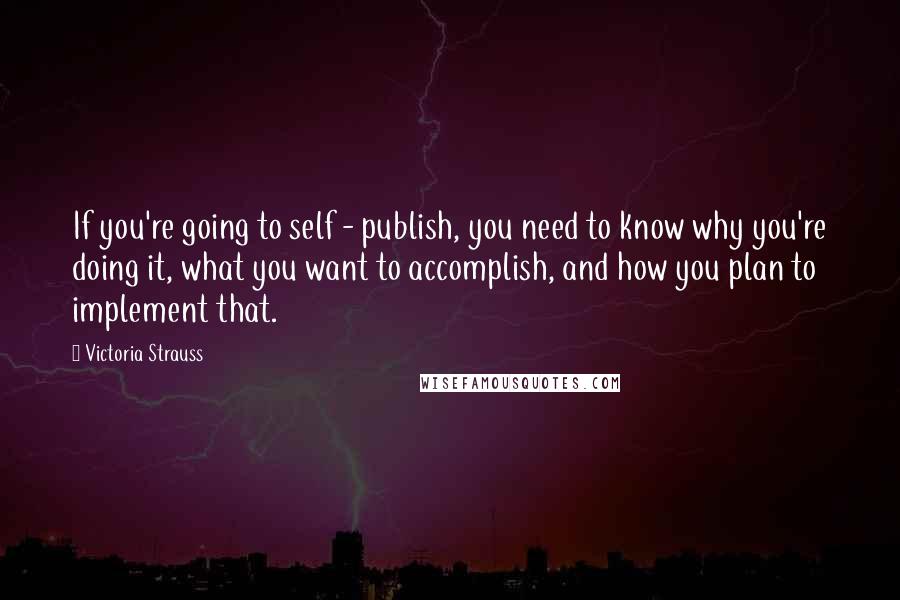 Victoria Strauss Quotes: If you're going to self - publish, you need to know why you're doing it, what you want to accomplish, and how you plan to implement that.
