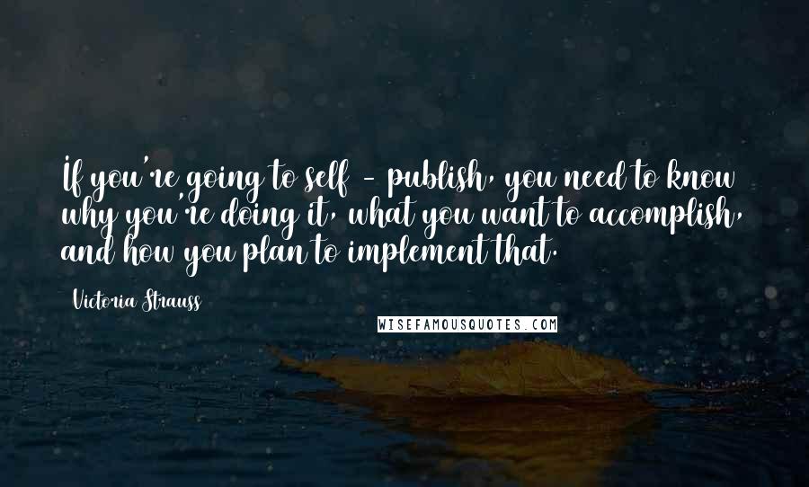 Victoria Strauss Quotes: If you're going to self - publish, you need to know why you're doing it, what you want to accomplish, and how you plan to implement that.