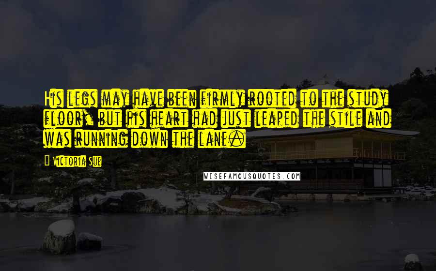 Victoria Sue Quotes: His legs may have been firmly rooted to the study floor, but his heart had just leaped the stile and was running down the lane.