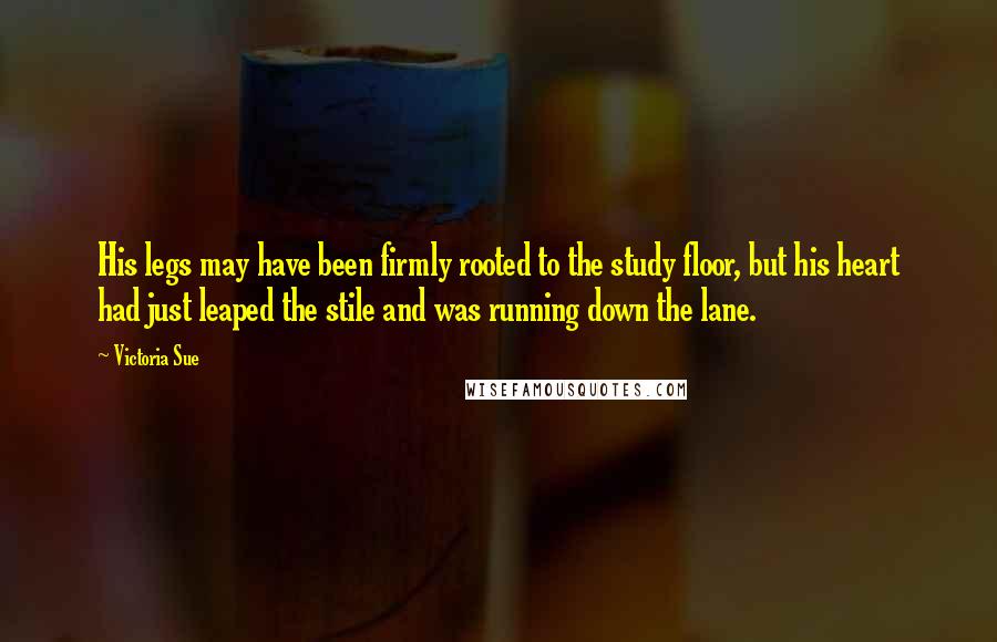 Victoria Sue Quotes: His legs may have been firmly rooted to the study floor, but his heart had just leaped the stile and was running down the lane.