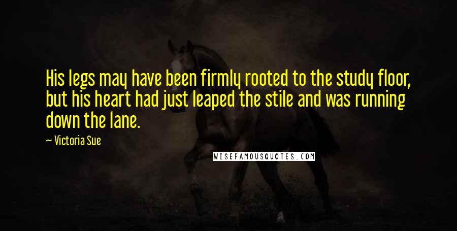 Victoria Sue Quotes: His legs may have been firmly rooted to the study floor, but his heart had just leaped the stile and was running down the lane.