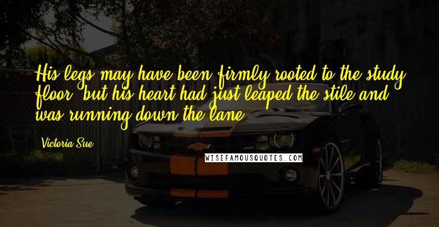 Victoria Sue Quotes: His legs may have been firmly rooted to the study floor, but his heart had just leaped the stile and was running down the lane.