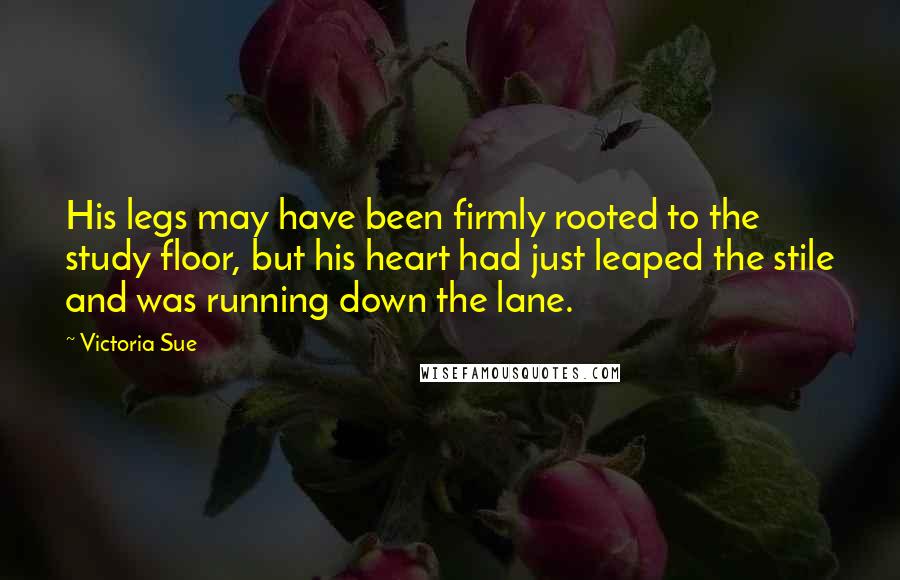 Victoria Sue Quotes: His legs may have been firmly rooted to the study floor, but his heart had just leaped the stile and was running down the lane.