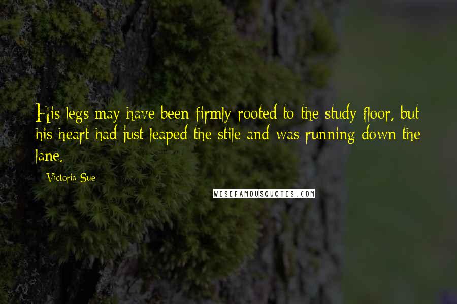 Victoria Sue Quotes: His legs may have been firmly rooted to the study floor, but his heart had just leaped the stile and was running down the lane.