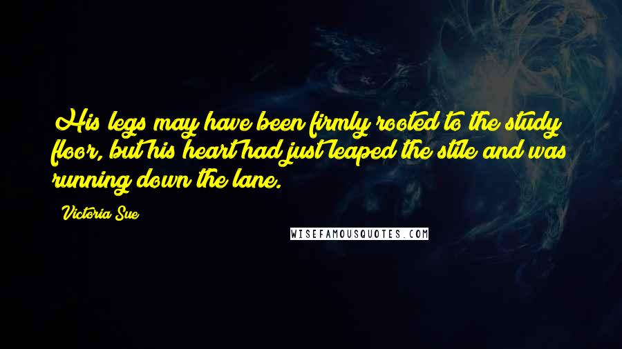 Victoria Sue Quotes: His legs may have been firmly rooted to the study floor, but his heart had just leaped the stile and was running down the lane.