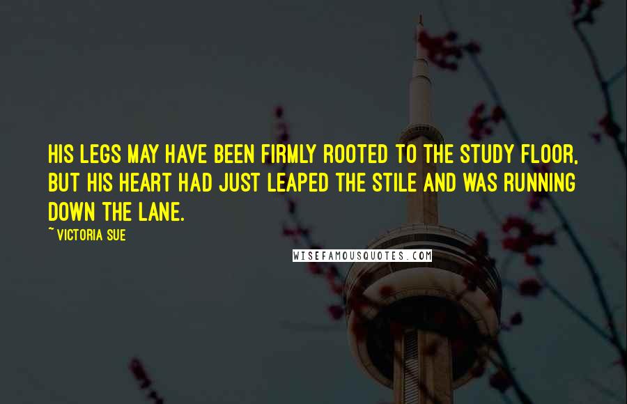 Victoria Sue Quotes: His legs may have been firmly rooted to the study floor, but his heart had just leaped the stile and was running down the lane.