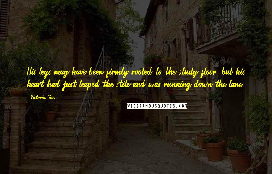 Victoria Sue Quotes: His legs may have been firmly rooted to the study floor, but his heart had just leaped the stile and was running down the lane.