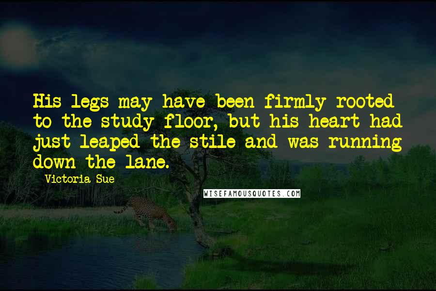 Victoria Sue Quotes: His legs may have been firmly rooted to the study floor, but his heart had just leaped the stile and was running down the lane.