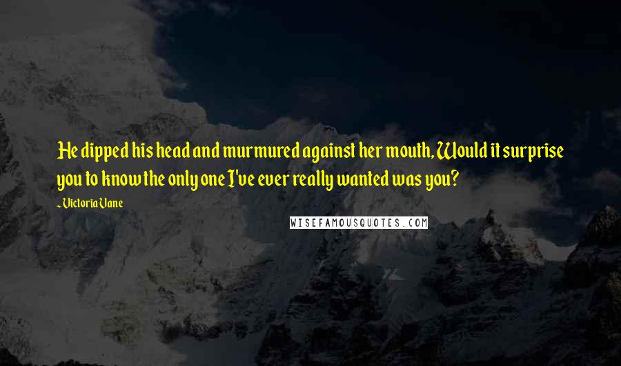 Victoria Vane Quotes: He dipped his head and murmured against her mouth, Would it surprise you to know the only one I've ever really wanted was you?