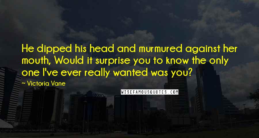 Victoria Vane Quotes: He dipped his head and murmured against her mouth, Would it surprise you to know the only one I've ever really wanted was you?