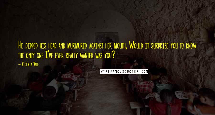 Victoria Vane Quotes: He dipped his head and murmured against her mouth, Would it surprise you to know the only one I've ever really wanted was you?