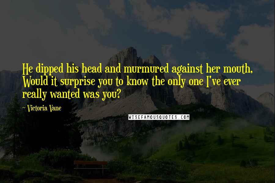 Victoria Vane Quotes: He dipped his head and murmured against her mouth, Would it surprise you to know the only one I've ever really wanted was you?