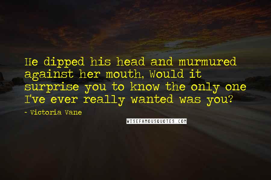 Victoria Vane Quotes: He dipped his head and murmured against her mouth, Would it surprise you to know the only one I've ever really wanted was you?