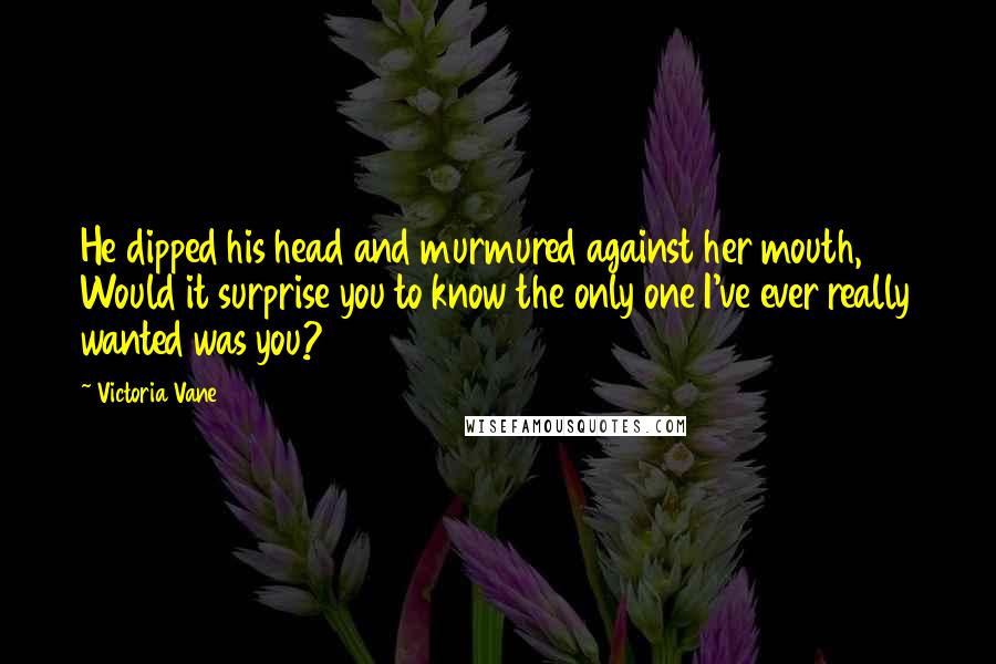 Victoria Vane Quotes: He dipped his head and murmured against her mouth, Would it surprise you to know the only one I've ever really wanted was you?