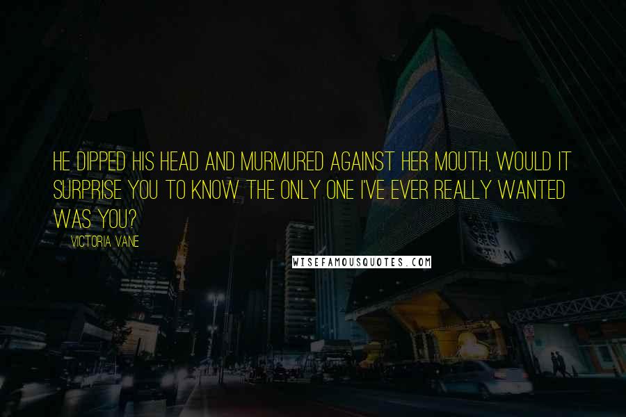 Victoria Vane Quotes: He dipped his head and murmured against her mouth, Would it surprise you to know the only one I've ever really wanted was you?