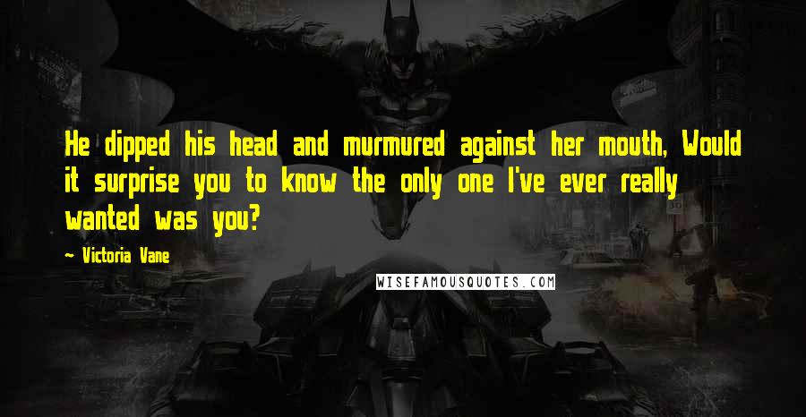 Victoria Vane Quotes: He dipped his head and murmured against her mouth, Would it surprise you to know the only one I've ever really wanted was you?