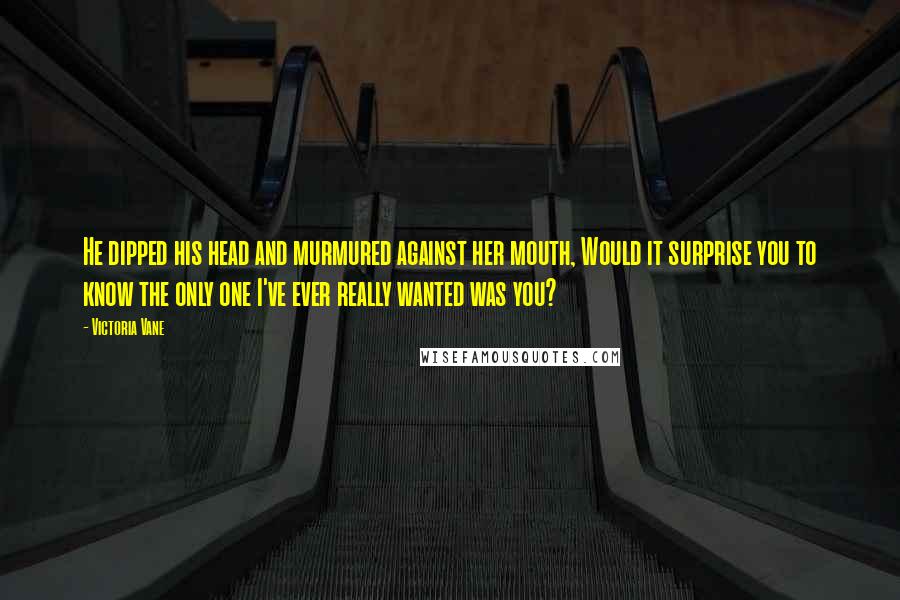 Victoria Vane Quotes: He dipped his head and murmured against her mouth, Would it surprise you to know the only one I've ever really wanted was you?