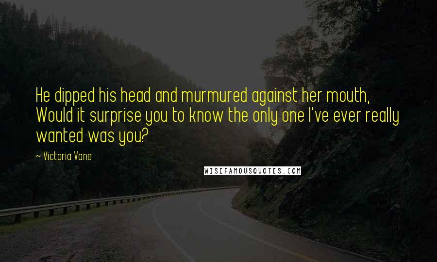 Victoria Vane Quotes: He dipped his head and murmured against her mouth, Would it surprise you to know the only one I've ever really wanted was you?