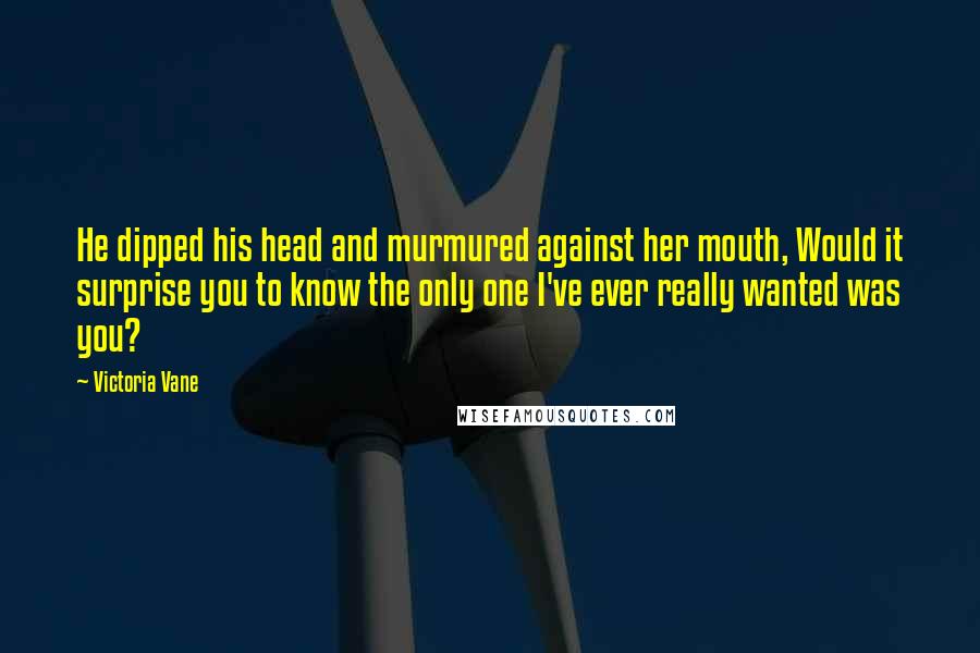 Victoria Vane Quotes: He dipped his head and murmured against her mouth, Would it surprise you to know the only one I've ever really wanted was you?