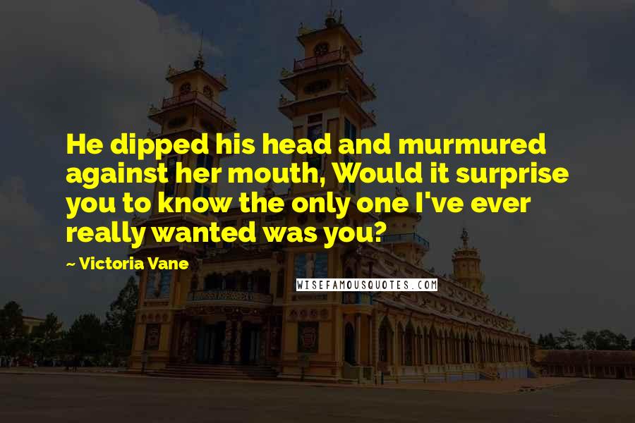 Victoria Vane Quotes: He dipped his head and murmured against her mouth, Would it surprise you to know the only one I've ever really wanted was you?